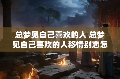 总梦见自己喜欢的人 总梦见自己喜欢的人移情别恋怎么回事