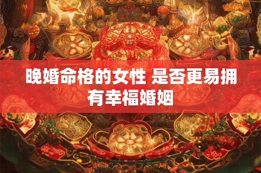 晚婚命格的女性 是否更易拥有幸福婚姻