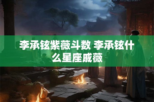 李承铉紫薇斗数 李承铉什么星座戚薇 李承铉紫薇斗数 李承铉什么星座戚薇