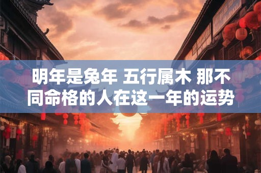 明年是兔年 五行属木 那不同命格的人在这一年的运势如何呢