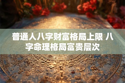普通人八字财富格局上限 八字命理格局富贵层次
