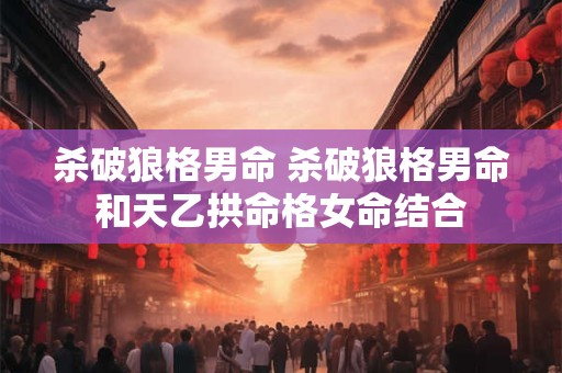 杀破狼格男命 杀破狼格男命和天乙拱命格女命结合