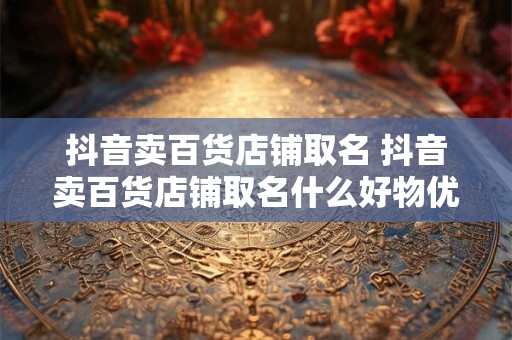 抖音卖百货店铺取名 抖音卖百货店铺取名什么好物优选