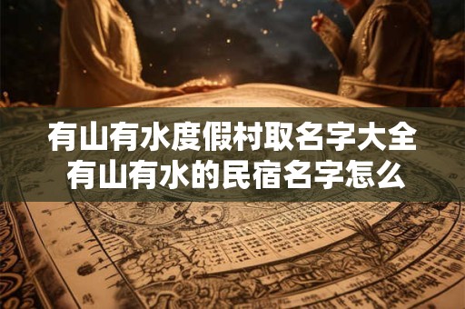 有山有水度假村取名字大全 有山有水的民宿名字怎么取