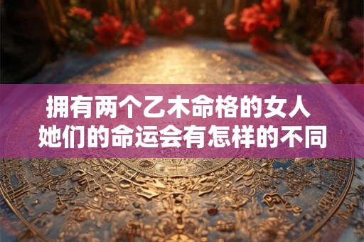 拥有两个乙木命格的女人 她们的命运会有怎样的不同 拥有两个乙木命格的女人 她们的命运会有怎样的不同