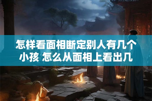 怎样看面相断定别人有几个小孩 怎么从面相上看出几个儿子几个闺女