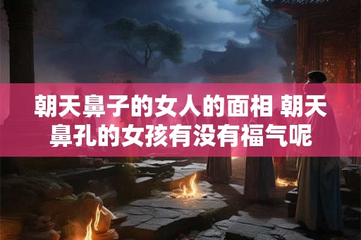 朝天鼻子的女人的面相 朝天鼻孔的女孩有没有福气呢
