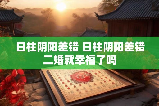 日柱阴阳差错 日柱阴阳差错二婚就幸福了吗