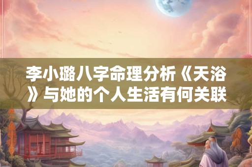 李小璐八字命理分析《天浴》与她的个人生活有何关联