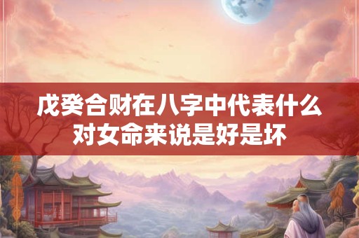 戊癸合财在八字中代表什么对女命来说是好是坏 戊癸合财在八字中代表什么对女命来说是好是坏
