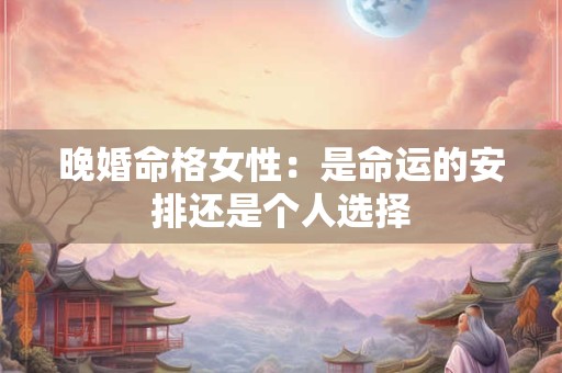 晚婚命格女性:是命运的安排还是个人选择 晚婚命格女性:是命运的安排还是个人选择