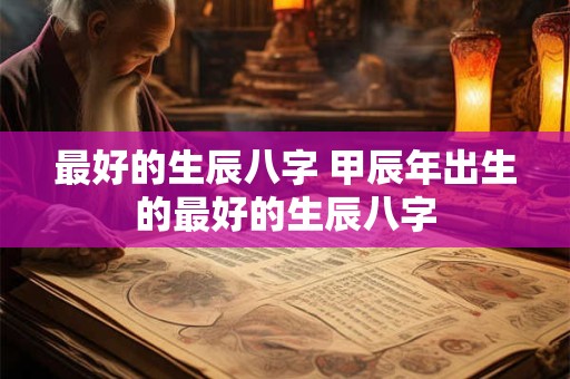 最好的生辰八字 甲辰年出生的最好的生辰八字