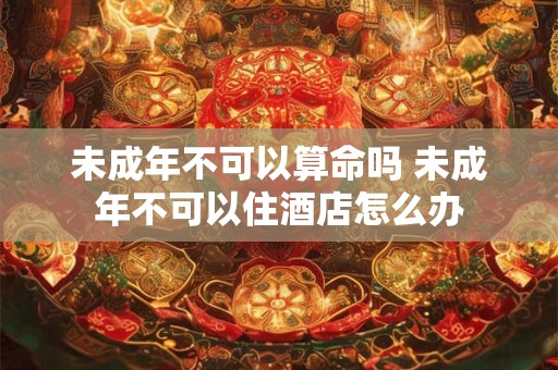 未成年不可以算命吗 未成年不可以住酒店怎么办