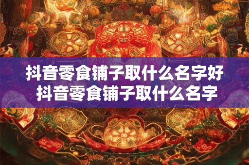 抖音零食铺子取什么名字好 抖音零食铺子取什么名字好听点