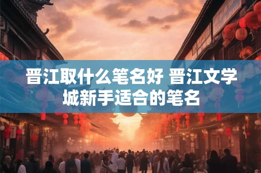 晋江取什么笔名好 晋江文学城新手适合的笔名
