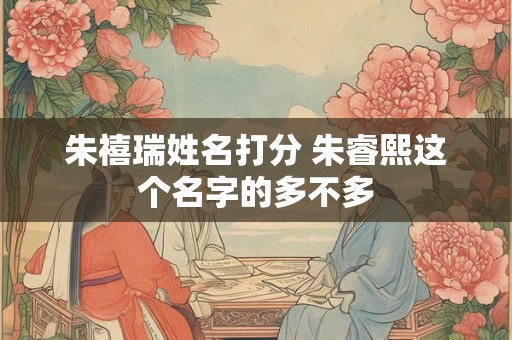 朱禧瑞姓名打分 朱睿熙这个名字的多不多