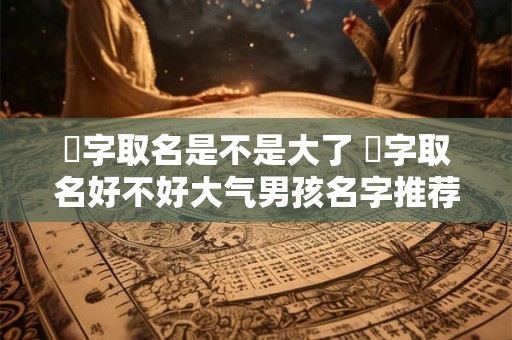 旸字取名是不是大了 旸字取名好不好大气男孩名字推荐