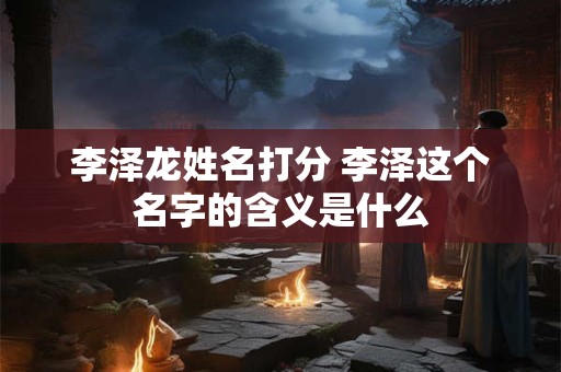 李泽龙姓名打分 李泽这个名字的含义是什么