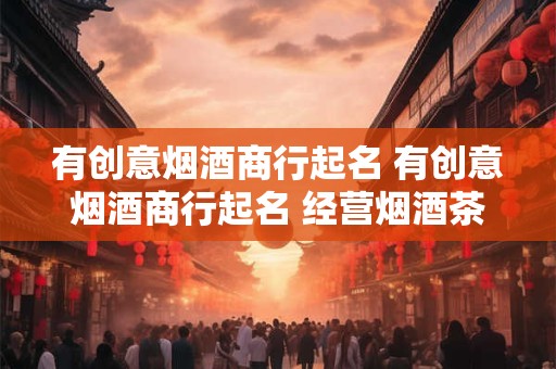 有创意烟酒商行起名 有创意烟酒商行起名 经营烟酒茶的商贸公司起名