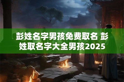 彭姓名字男孩免费取名 彭姓取名字大全男孩2025