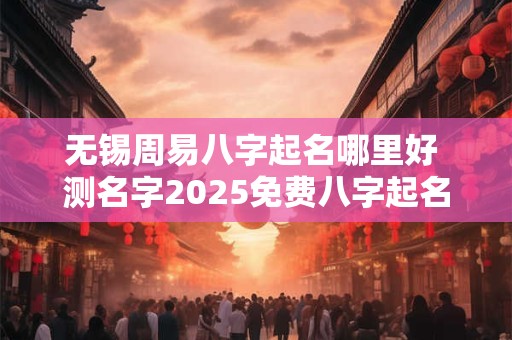 无锡周易八字起名哪里好 测名字2025免费八字起名周易