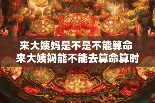来大姨妈是不是不能算命 来大姨妈能不能去算命算时辰八字