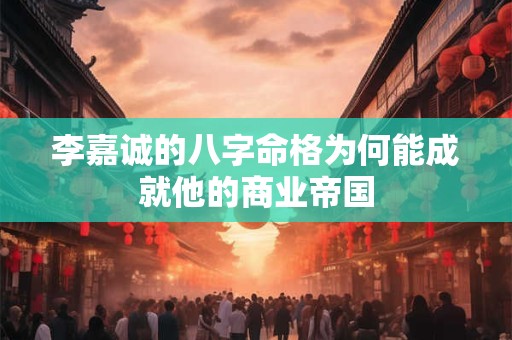 李嘉诚的八字命格为何能成就他的商业帝国 李嘉诚的八字命格为何能成就他的商业帝国