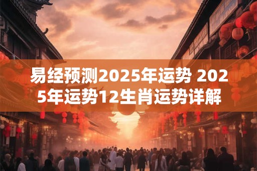 易经预测2025年运势 2025年运势12生肖运势详解 易经预测2025年运势 2025年运势12生肖运势详解