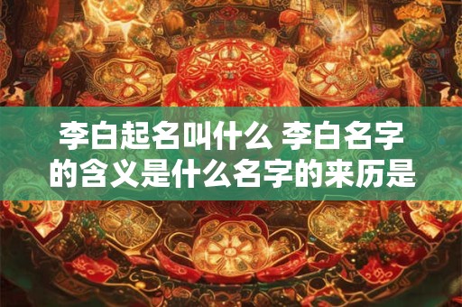 李白起名叫什么 李白名字的含义是什么名字的来历是什么