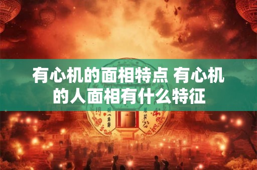 有心机的面相特点 有心机的人面相有什么特征