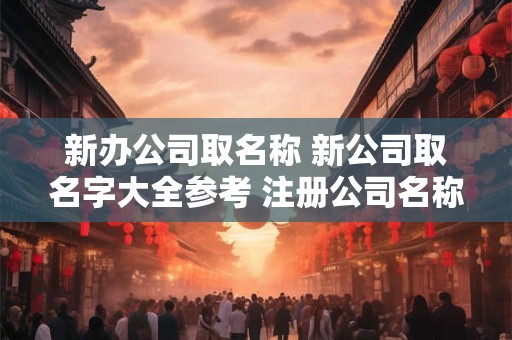 新办公司取名称 新公司取名字大全参考 注册公司名称大全