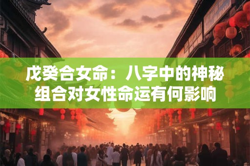 戊癸合女命：八字中的神秘组合对女性命运有何影响