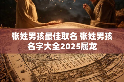 张姓男孩最佳取名 张姓男孩名字大全2025属龙 张姓男孩最佳取名 张姓男孩名字大全2025属龙