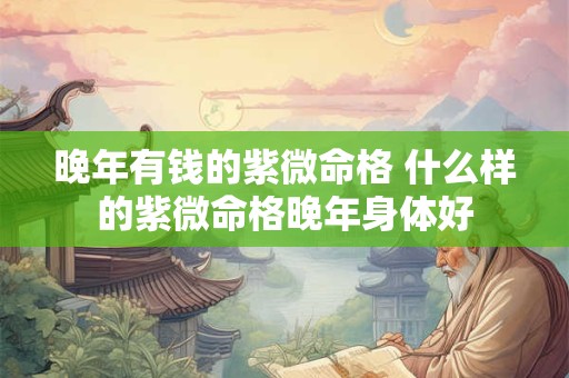 晚年有钱的紫微命格 什么样的紫微命格晚年身体好