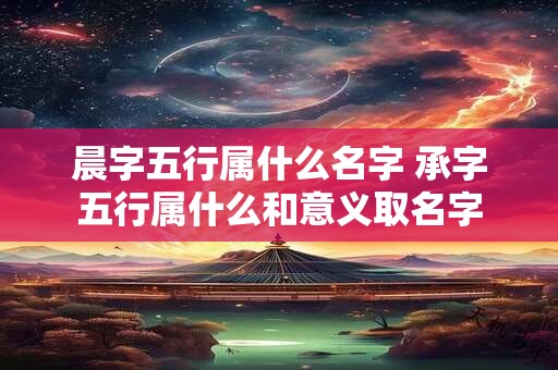 晨字五行属什么名字 承字五行属什么和意义取名字 晨字五行属什么名字 承字五行属什么和意义取名字