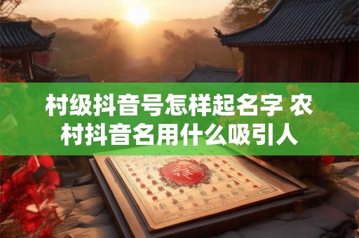 村级抖音号怎样起名字 农村抖音名用什么吸引人