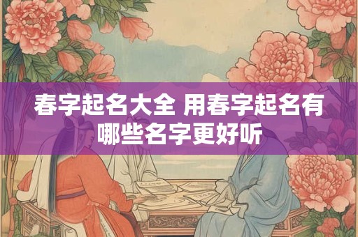春字起名大全 用春字起名有哪些名字更好听 春字起名大全 用春字起名有哪些名字更好听