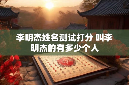 李明杰姓名测试打分 叫李明杰的有多少个人