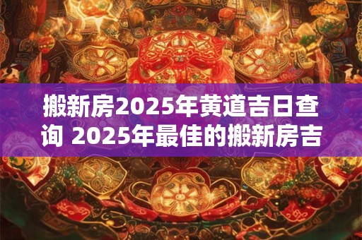 搬新房2025年黄道吉日查询 2025年最佳的搬新房吉日一览表