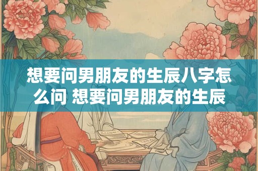 想要问男朋友的生辰八字怎么问 想要问男朋友的生辰八字怎么问呢