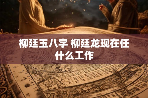 柳廷玉八字 柳廷龙现在任什么工作 柳廷玉八字 柳廷龙现在任什么工作