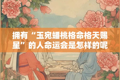 拥有“玉宛蟠桃格命格天赐星”的人命运会是怎样的呢 拥有“玉宛蟠桃格命格天赐星”的人命运会是怎样的呢