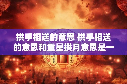 拱手相送的意思 拱手相送的意思和重星拱月意思是一样的吗 拱手相送的意思 拱手相送的意思和重星拱月意思是一样的吗