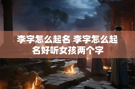 李字怎么起名 李字怎么起名好听女孩两个字