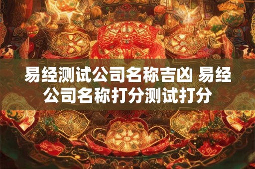 易经测试公司名称吉凶 易经公司名称打分测试打分