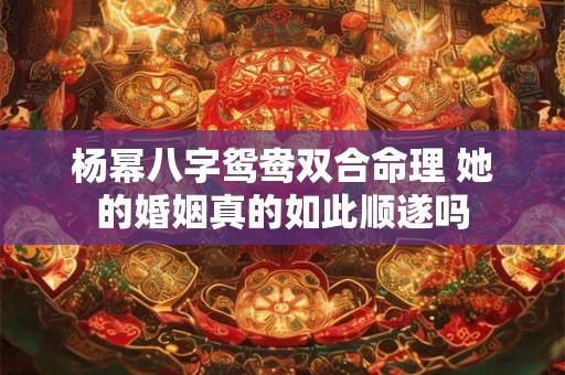 杨幂八字鸳鸯双合命理 她的婚姻真的如此顺遂吗 杨幂八字鸳鸯双合命理 她的婚姻真的如此顺遂吗