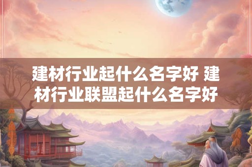 建材行业起什么名字好 建材行业联盟起什么名字好