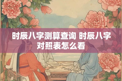 详细阅读:时辰八字测算查询 时辰八字对照表怎么看 时辰八字测算查询 时辰八字对照表怎么看