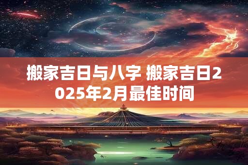 搬家吉日与八字 搬家吉日2025年2月最佳时间