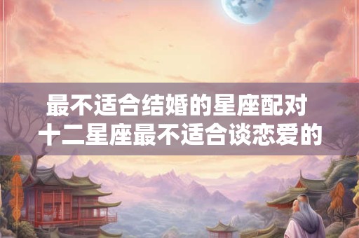 最不适合结婚的星座配对 十二星座最不适合谈恋爱的星座